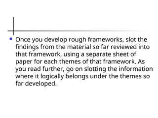  Once you develop rough frameworks, slot the
findings from the material so far reviewed into
that framework, using a separate sheet of
paper for each themes of that framework. As
you read further, go on slotting the information
where it logically belongs under the themes so
far developed.
 