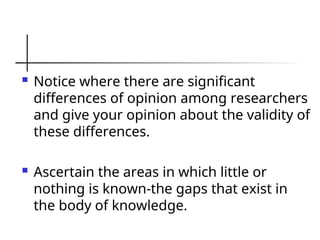  Notice where there are significant
differences of opinion among researchers
and give your opinion about the validity of
these differences.
 Ascertain the areas in which little or
nothing is known-the gaps that exist in
the body of knowledge.
 