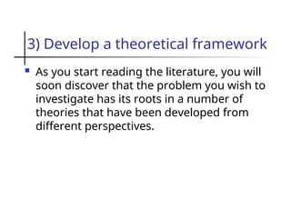 3) Develop a theoretical framework
 As you start reading the literature, you will
soon discover that the problem you wish to
investigate has its roots in a number of
theories that have been developed from
different perspectives.
 