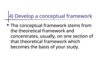 4) Develop a conceptual framework
 The conceptual framework stems from
the theoretical framework and
concentrates, usually, on one section of
that theoretical framework which
becomes the basis of your study.
 