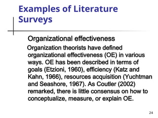 24
Examples of Literature
Surveys
Organizational effectiveness
Organization theorists have defined
organizational effectiveness (OE) in various
ways. OE has been described in terms of
goals (Etzioni, 1960), efficiency (Katz and
Kahn, 1966), resources acquisition (Yuchtman
and Seashore, 1967). As Coutler (2002)
remarked, there is little consensus on how to
conceptualize, measure, or explain OE.
 