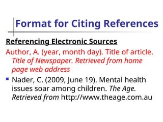 Format for Citing References
Referencing Electronic Sources
Author, A. (year, month day). Title of article.
Title of Newspaper. Retrieved from home
page web address
 Nader, C. (2009, June 19). Mental health
issues soar among children. The Age.
Retrieved from http://www.theage.com.au
 