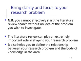 Bring clarity and focus to your
research problem
 N.B. you cannot effectively start the literature
review search without an idea of the problem
you wish to investigate.
 The literature review can play an extremely
important role in shaping your research problem
 It also helps you to define the relationship
between your research problem and the body of
knowledge in the area.
1-14
 