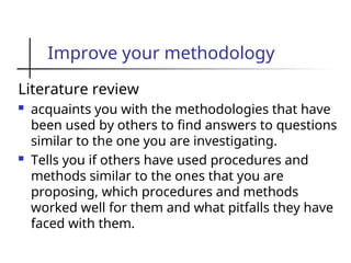 Improve your methodology
Literature review
 acquaints you with the methodologies that have
been used by others to find answers to questions
similar to the one you are investigating.
 Tells you if others have used procedures and
methods similar to the ones that you are
proposing, which procedures and methods
worked well for them and what pitfalls they have
faced with them.
 