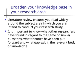 Broaden your knowledge base in
your research area
 Literature review ensures you read widely
around the subject area in which you are
intend to conduct your research study.
 It is important to know what other researchers
have found in regard to the same or similar
questions, what theories have been put
forward and what gap exit in the relevant body
of knowledge
 