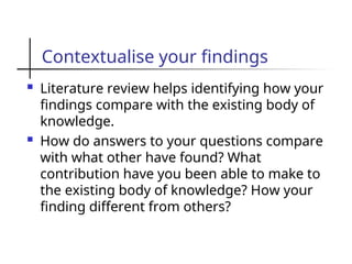 Contextualise your findings
 Literature review helps identifying how your
findings compare with the existing body of
knowledge.
 How do answers to your questions compare
with what other have found? What
contribution have you been able to make to
the existing body of knowledge? How your
finding different from others?
 