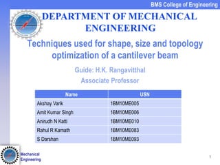 1
BMS College of Engineering
Mechanical
Engineering
Techniques used for shape, size and topology
optimization of a cantilever beam
Guide: H.K. Rangavitthal
Associate Professor
Name USN
Akshay Varik 1BM10ME005
Amit Kumar Singh 1BM10ME006
Anirudh N Katti 1BM10ME010
Rahul R Kamath 1BM10ME083
S Darshan 1BM10ME093
DEPARTMENT OF MECHANICAL
ENGINEERING
 