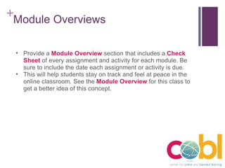 Module Overviews Provide a  Module Overview  section that includes a  Check Sheet   of every assignment and activity for each module. Be sure to include the date each assignment or activity is due. This will help students stay on track and feel at peace in the online classroom. See the  Module Overview  for this class to get a better idea of this concept. 