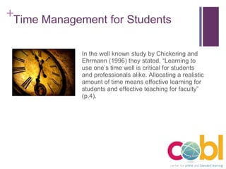 Time Management for Students In the well known study by Chickering and Ehrmann (1996) they stated, “Learning to use one’s time well is critical for students and professionals alike. Allocating a realistic amount of time means effective learning for students and effective teaching for faculty” (p.4). 