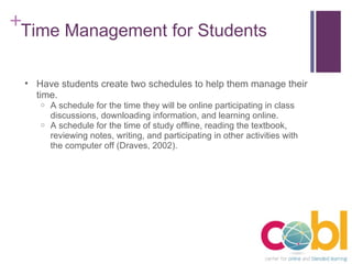 Time Management for Students Have students create two schedules to help them manage their time. A schedule for the time they will be online participating in class discussions, downloading information, and learning online. A schedule for the time of study offline, reading the textbook, reviewing notes, writing, and participating in other activities with the computer off (Draves, 2002). 