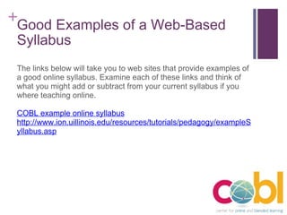Good Examples of a Web-Based Syllabus The links below will take you to web sites that provide examples of a good online syllabus. Examine each of these links and think of what you might add or subtract from your current syllabus if you where teaching online.  COBL example online syllabus http://www.ion.uillinois.edu/resources/tutorials/pedagogy/exampleSyllabus.asp 