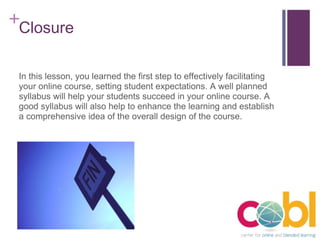 Closure In this lesson, you learned the first step to effectively facilitating your online course, setting student expectations. A well planned syllabus will help your students succeed in your online course. A good syllabus will also help to enhance the learning and establish a comprehensive idea of the overall design of the course. 