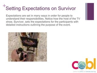 Setting Expectations on Survivor Expectations are set in many ways in order for people to understand their responsibilities. Notice how the host of the TV show, Survivor, sets the expectations for the participants with detailed instructions outlining the purpose of the event. 