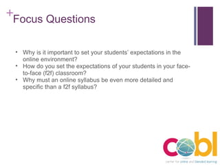 Focus Questions Why is it important to set your students’ expectations in the online environment? How do you set the expectations of your students in your face-to-face (f2f) classroom? Why must an online syllabus be even more detailed and specific than a f2f syllabus? 