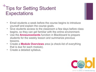 Tips for Setting Student Expectations Email students a week before the course begins to introduce yourself and explain the course goals. Give students access to the classroom a few days before class begins, so they can get familiar with the online environment. Use the  Announcements  function in Blackboard to prepare students for the weekly lesson and summarize previous lessons. Create a  Module Overviews  area (a check-list of everything that is due for each module). Create a detailed syllabus. 