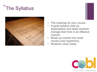 The Syllabus The roadmap for your course. A good syllabus sets up expectations and helps students manage their time in an effective manner. Break up content into small chunks (use hyperlinks). Students value clarity. 
