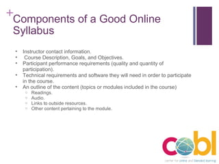 Components of a Good Online Syllabus Instructor contact information.   Course Description, Goals, and Objectives. Participant performance requirements (quality and quantity of participation). Technical requirements and software they will need in order to participate in the course. An outline of the content (topics or modules included in the course)  Readings. Audio. Links to outside resources. Other content pertaining to the module. 