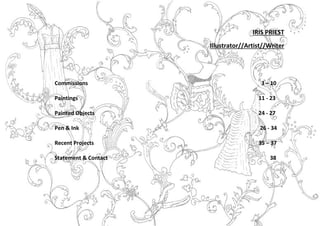 2
IRIS PRIEST
Illustrator//Artist//Writer
Commissions 3 – 10
Paintings 11 - 23
Painted Objects 24 - 27
Pen & Ink 26 - 34
Recent Projects 35 – 37
Statement & Contact 38
 