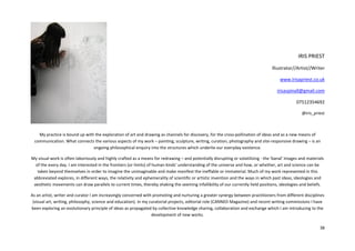 38
IRIS PRIEST
Illustrator//Artist//Writer
www.irisapriest.co.uk
irisaspinall@gmail.com
07512354692
@iris_priest
My practice is bound up with the exploration of art and drawing as channels for discovery, for the cross-pollination of ideas and as a new means of
communication. What connects the various aspects of my work – painting, sculpture, writing, curation, photography and site-responsive drawing – is an
ongoing philosophical enquiry into the structures which underlie our everyday existence.
My visual work is often laboriously and highly crafted as a means for redrawing – and potentially disrupting or volatilizing - the 'banal' images and materials
of the every day. I am interested in the frontiers (or limits) of human kinds' understanding of the universe and how, or whether, art and science can be
taken beyond themselves in order to imagine the unimaginable and make manifest the ineffable or immaterial. Much of my work represented in this
abbreviated explores, in different ways, the relativity and ephemerality of scientific or artistic invention and the ways in which past ideas, ideologies and
aesthetic movements can draw parallels to current times, thereby shaking the seeming infallibility of our currently held positions, ideologies and beliefs.
As an artist, writer and curator I am increasingly concerned with promoting and nurturing a greater synergy between practitioners from different disciplines
(visual art, writing, philosophy, science and education). In my curatorial projects, editorial role (CANNED Magazine) and recent writing commissions I have
been exploring an evolutionary principle of ideas as propagated by collective knowledge sharing, collaboration and exchange which I am introducing to the
development of new works.
 