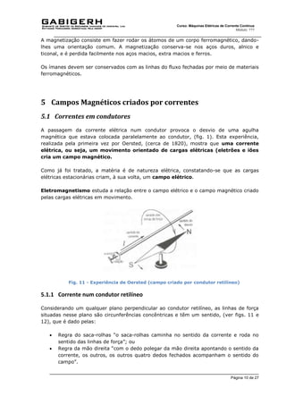 Página 10 de 27
Curso: Máquinas Elétricas de Corrente Contínua
Módulo: ???
A magnetização consiste em fazer rodar os átomos de um corpo ferromagnético, dando-
lhes uma orientação comum. A magnetização conserva-se nos aços duros, alnico e
ticonal, e é perdida facilmente nos aços macios, extra macios e ferros.
Os ímanes devem ser conservados com as linhas do fluxo fechadas por meio de materiais
ferromagnéticos.
5 Campos Magnéticos criados por correntes
5.1 Correntes em condutores
A passagem da corrente elétrica num condutor provoca o desvio de uma agulha
magnética que estava colocada paralelamente ao condutor, (fig. 1). Esta experiência,
realizada pela primeira vez por Oersted, (cerca de 1820), mostra que uma corrente
elétrica, ou seja, um movimento orientado de cargas elétricas (eletrões e iões
cria um campo magnético.
Como já foi tratado, a matéria é de natureza elétrica, constatando-se que as cargas
elétricas estacionárias criam, à sua volta, um campo elétrico.
Eletromagnetismo estuda a relação entre o campo elétrico e o campo magnético criado
pelas cargas elétricas em movimento.
Fig. 11 - Experiência de Oersted (campo criado por condutor retilíneo)
5.1.1 Corrente num condutor retilíneo
Considerando um qualquer plano perpendicular ao condutor retilíneo, as linhas de força
situadas nesse plano são circunferências concêntricas e têm um sentido, (ver figs. 11 e
12), que é dado pelas:
 Regra do saca-rolhas “o saca-rolhas caminha no sentido da corrente e roda no
sentido das linhas de força”; ou
 Regra da mão direita “com o dedo polegar da mão direita apontando o sentido da
corrente, os outros, os outros quatro dedos fechados acompanham o sentido do
campo”.
 