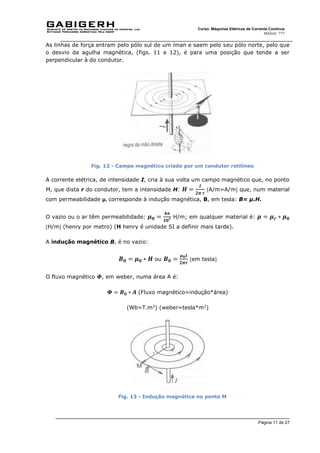 Página 11 de 27
Curso: Máquinas Elétricas de Corrente Contínua
Módulo: ???
As linhas de força entram pelo pólo sul de um íman e saem pelo seu pólo norte, pelo que
o desvio da agulha magnética, (figs. 11 e 12), é para uma posição que tende a ser
perpendicular à do condutor.
Fig. 12 - Campo magnético criado por um condutor retilíneo
A corrente elétrica, de intensidade I, cria à sua volta um campo magnético que, no ponto
M, que dista r do condutor, tem a intensidade H: 𝑯 =
𝑰
𝟐𝝅 𝒓
A/m=A/m que, num material
com permeabilidade μ, corresponde à indução magnética, B, em tesla: B= μ.H.
O vazio ou o ar têm permeabilidade: 𝝁𝟎 =
𝟒𝝅
𝟏𝟎𝟕
H/m; em qualquer material é: 𝝁 = 𝝁𝒓 ∗ 𝝁𝟎
H/m (henry por metro) (H henry é unidade SI a definir mais tarde).
A indução magnético B, é no vazio:
𝑩𝟎 = 𝝁𝟎 ∗ 𝑯 ou 𝑩𝟎 =
𝝁𝟎𝑰
𝟐𝝅𝒓
em tesla
O fluxo magnético 𝜱, em weber, numa área A é:
𝜱 = 𝑩𝟎 ∗ 𝑨 (Fluxo magnético=indução*área)
(Wb=T.m2
) (weber=tesla*m2
)
Fig. 13 - Indução magnética no ponto M
 