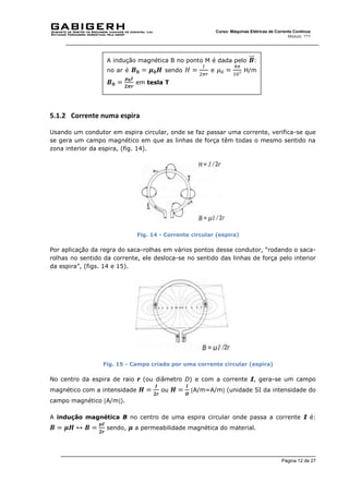 Página 12 de 27
Curso: Máquinas Elétricas de Corrente Contínua
Módulo: ???
5.1.2 Corrente numa espira
Usando um condutor em espira circular, onde se faz passar uma corrente, verifica-se que
se gera um campo magnético em que as linhas de força têm todas o mesmo sentido na
zona interior da espira, (fig. 14).
Fig. 14 - Corrente circular (espira)
Por aplicação da regra do saca-rolhas em vários pontos desse condutor, “rodando o saca-
rolhas no sentido da corrente, ele desloca-se no sentido das linhas de força pelo interior
da espira”, (figs. 14 e 15).
Fig. 15 - Campo criado por uma corrente circular (espira)
No centro da espira de raio r (ou diâmetro D) e com a corrente I, gera-se um campo
magnético com a intensidade 𝑯 =
𝑰
𝟐𝒓
ou 𝑯 =
𝑰
𝑫
A/m=A/m (unidade SI da intensidade do
campo magnético A/m).
A indução magnética B no centro de uma espira circular onde passa a corrente I é:
𝑩 = 𝝁𝑯 ↔ 𝑩 =
𝝁𝑰
𝟐𝒓
sendo, 𝝁 a permeabilidade magnética do material.
A indução magnética B no ponto M é dada pelo 𝑩
⃑⃑ :
no ar é 𝑩𝟎 = 𝝁𝟎𝑯 sendo 𝐻 =
𝐼
2𝜋𝑟
e 𝜇0 =
4𝜋
107 H/m
𝑩𝟎 =
𝝁𝟎𝑰
𝟐𝝅𝒓
em tesla T
 
