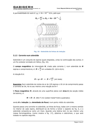 Página 13 de 27
Curso: Máquinas Elétricas de Corrente Contínua
Módulo: ???
A permeabilidade do vazio é: 𝜇0 = 4𝜋 ∗ 10−7
H/m, pelo que:
𝑩𝟎 =
𝝁𝟎𝑰
𝟐𝒓
ou 𝑩𝟎 = 𝟒𝝅 ∗ 𝟏𝟎−𝟕
∗
𝑰
𝟐𝒓
Fig. 16 - Solenóide de linhas de indução
5.1.3 Corrente num solenóide
Solenóide é um conjunto de espiras iguais dispostas, umas na continuação das outras; é
um fio condutor enrolado em hélice, (fig. 16).
O campo magnético de intensidade H, criado pela corrente I, num solenóide de N
espiras e comprimento L, é: 𝑯 =
𝑵𝑰
𝑳
em unidades SI: A/m=A/m
A indução B é:
𝑩 = 𝝁 ∗ 𝑯 ↔ 𝑩 =
𝝁 𝑵𝑰
𝑳
em tesla
Exercício: Num solenóide de núcleo de ar de 120 espiras e 18 cm de comprimento passa
a corrente de 5A, há no seu interior uma indução de B=?
O fluxo magnético 𝜱, através de uma superfície plana com área A (da secção média
da bobina), é:
𝜱 = 𝑩 ∗ 𝑨 Wb=T.m2 (weber=tesla*metro quadrado)
sendo B a indução (ou densidade de fluxo) num ponto médio do solenóide.
Quando passa uma corrente no solenóide, as linhas de força, todas com o mesmo sentido
no interior de cada espira, distribuem-se de forma a tomar o aspecto da fig. 6, e o
solenóide comporta-se como um íman. Quando uma bobina tem no seu interior uma
massa ferromagnética, (como mostra a fig. 17), obtemos o eletroíman, o que será
tratado no capítulo seguinte.
 