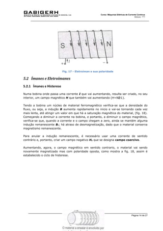 Página 14 de 27
Curso: Máquinas Elétricas de Corrente Contínua
Módulo: ???
Fig. 17 - Eletroíman e sua polaridade
5.2 Ímanes e Eletroímanes
5.2.1 Ímanes e Histerese
Numa bobina onde passa uma corrente I que vai aumentando, resulta ser criado, no seu
interior, um campo magnético H que também vai aumentando (H=NI/L).
Tendo a bobina um núcleo de material ferromagnético verifica-se que a densidade do
fluxo, ou seja, a indução B aumenta rapidamente no inicio e vai-se tornando cada vez
mais lenta, até atingir um valor em que há a saturação magnética do material, (fig. 18).
Começando a diminuir a corrente na bobina, e portanto, a diminuir o campo magnético,
verifica-se que, quando a corrente e o campo chegam a zero, ainda se mantém alguma
indução remanescente Br; há atraso de desmagnetização, dado que o material conserva
magnetismo remanescente.
Para anular a indução remanescente, é necessário usar uma corrente de sentido
contrário e, portanto, criar um campo negativo Hc que se designa campo coercivo.
Aumentando, agora, o campo magnético em sentido contrario, o material vai sendo
novamente magnetizado mas com polaridade oposta, como mostra a fig. 18, assim é
estabelecido o ciclo de histerese.
 
