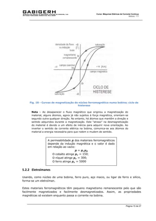 Página 15 de 27
Curso: Máquinas Elétricas de Corrente Contínua
Módulo: ???
Fig. 18 - Curvas de magnetização do núcleo ferromagnético numa bobina; ciclo de
histerese
Nota – Ao desaparecer o fluxo magnético que originou a magnetização do
material, alguns átomos, agora já não sujeitos à força magnética, orientam-se
segundo outra qualquer direção. No entanto, há átomos que mantêm a direção e
sentido adquiridos durante a magnetização. Este “atraso” na desmagnetização
do material é devido a um efeito de inércia para adquirir nova orientação. Ao
inverter o sentido da corrente elétrica na bobina, comunica-se aos átomos do
material a energia necessária para que rodem e mudem de sentido.
5.2.2 Eletroímanes
Usando, como núcleo de uma bobina, ferro puro, aço macio, ou ligar de ferro e silício,
forma-se um eletroíman.
Estes materiais ferromagnéticos têm pequeno magnetismo remanescente pelo que são
facilmente magnetizados e facilmente desmagnetizados. Assim, as propriedades
magnéticas só existem enquanto passa a corrente na bobina.
A permeabilidade 𝝁 dos materiais ferromagnéticos
depende da indução magnética e o valor é dado
em relação ao vazio:
𝝁 = 𝝁𝒓𝝁𝟎
O cobalto atinge 𝝁𝒓 = 150;
O níquel atinge 𝝁𝒓 = 300;
O ferro atinge 𝝁𝒓 = 5000
 