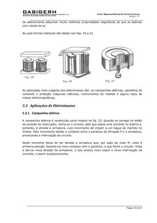 Página 16 de 27
Curso: Máquinas Elétricas de Corrente Contínua
Módulo: ???
Os eletroímanes adquirem muito melhores propriedades magnéticas do que as bobinas
com núcleo de ar.
As suas formas habituais são dadas nas figs. 19 a 21.
As aplicações mais vulgares dos eletroímanes são: as campainhas elétricas, aparelhos de
comando e proteção máquinas elétricas, instrumentos de medida e alguns tipos de
mesas eletromagnéticas.
5.3 Aplicações de Eletroímanes
5.3.1 Campainha elétrica
A campainha elétrica é constituída como mostra na fig. 22. Quando se carrega no botão
de pressão do interruptor, fecha-se o circuito, pelo que passa uma corrente na bobina e,
portanto, é atraída a armadura, cujo movimento dá origem a um toque do martelo no
timbre. Este movimento desfaz o contacto entre o parafuso de afinação P e a armadura,
provocando a interrupção do circuito.
Neste momento deixa de ser atraída a armadura que, por ação da mola M, volta à
primeira posição, fazendo-se novo contacto com o parafuso, o que fecha o circuito. Volta
a dar-se nova atração da armadura, o que produz novo toque e nova interrupção da
corrente; e assim sucessivamente.
Fig. 19
Fig. 20 Fig. 21
 