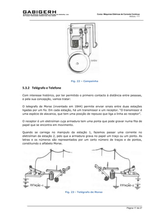 Página 17 de 27
Curso: Máquinas Elétricas de Corrente Contínua
Módulo: ???
Fig. 22 – Campainha
5.3.2 Telégrafo e Telefone
Com interesse histórico, por ter permitido o primeiro contacto à distância entre pessoas,
e pela sua concepção, vamos tratar:
O telegrafo de Morse (inventado em 1844) permite enviar sinais entre duas estações
ligadas por um fio. Em cada estação, há um transmissor e um receptor. “O transmissor é
uma espécie de alavanca, que tem uma posição de repouso que liga a linha ao receptor”.
O receptor é um eletroíman cuja armadura tem uma ponta que pode gravar numa fita de
papel que se encontra em movimento.
Quando se carrega no manipulo da estação 1, fazemos passar uma corrente no
eletroíman da estação 2, pelo que a armadura grava no papel um traço ou um ponto. As
letras e os números são representados por um certo número de traços e de pontos,
constituindo o alfabeto Morse.
Fig. 23 - Telégrafo de Morse
 