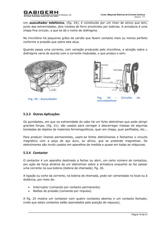Página 18 de 27
Curso: Máquinas Elétricas de Corrente Contínua
Módulo: ???
Um auscultador telefónico, (fig. 24), é constituído por um íman de alnico que tem,
junto das extremidades, dois núcleos de ferro envolvidos por bobinas. A armadura é uma
chapa fina circular, a que se dá o nome de diafragma.
No microfone há pequenos grãos de carvão que fazem contacto mais ou menos perfeito
conforme a pressão que sobre eles atua.
Quando passa uma corrente, com variação produzida pelo microfone, a atração sobre o
diafragma varia de acordo com a corrente modulada, o que produz o som.
Fig. 25 - Auscultador
5.3.3 Outras Aplicações
Os guindastes, em que na extremidade do cabo há um forte eletroíman que pode atingir
grandes forças, (fig. 21), são usados para carregar e descarregar massas de algumas
toneladas de objetos de materiais ferromagnéticos, quer em chapa, quer perfilados, etc...
Para produzir ímanes permanentes, usam-se fortes eletroímanes e fechamos o circuito
magnético com a peça de aço duro, ou alnico, que se pretende magnetizar. Os
eletroímanes são muito usados em aparelhos de medida e quase em todas as máquinas.
5.3.4 Contactor
O contactor é um aparelho destinado a fechar ou abrir, um certo número de contactos,
por ação da força atrativa de um eletroíman sobre a armadura enquanto se faz passar
uma corrente na sua bobina (bobina de chamada), fig. 26.
A ligação ou corte da corrente, na bobina de chamada, pode ser comandada no local ou à
distância, por meio de:
 Interruptor (comando por contacto permanente)
 Botões de pressão (comando por impulso)
A fig. 22 mostra um contactor com quatro contactos abertos e um contacto fechado;
(note que estes contactos estão assinalados pela posição de repouso).
Fig. 24 - Circuito do
microtelefone
 