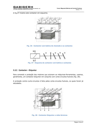 Página 19 de 27
Curso: Máquinas Elétricas de Corrente Contínua
Módulo: ???
A fig.27 mostra este contactor em esquema.
Fig. 26 - Contactor com bobina de chamada e os contactos
Fig. 27 - Esquema do contactor com bobina e contactos
5.3.5 Contactor – Disjuntor
Para comando e proteção dos motores que acionam as máquinas-ferramentas, usamos,
geralmente, um contactor-disjuntor em conjunto com corta-circuitos fusíveis (fig. 28).
A proteção contra curto-circuitos é feita pelos corta-circuitos fusíveis, os quais foram já
estudados.
Fig. 28 - Contactor-Disjuntor e relés térmicos
 