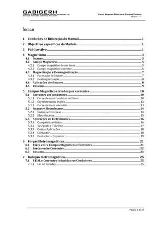 Página 2 de 27
Curso: Máquinas Elétricas de Corrente Contínua
Módulo: ???
Índice
1 Condições de Utilização do Manual.....................................................................................1
2 Objectivos específicos do Módulo........................................................................................1
3 Público-Alvo ................................................................................................................................1
4 Magnetismo .................................................................................................................................3
4.1 Ímanes.................................................................................................................................................. 3
4.2 Campo Magnético ............................................................................................................................. 5
4.2.1 Campo magnético de um íman.............................................................................................................5
4.2.2 Campo magnético terrestre...................................................................................................................6
4.3 Magnetização e Desmagnetização.............................................................................................. 7
4.3.1 Formação de Ímanes ................................................................................................................................7
4.3.2 Desmagnetização.......................................................................................................................................8
4.4 Aplicações dos Ímanes.................................................................................................................... 8
4.5 Resumo................................................................................................................................................. 9
5 Campos Magnéticos criados por correntes ................................................................... 10
5.1 Correntes em condutores............................................................................................................10
5.1.1 Corrente num condutor retilíneo.....................................................................................................10
5.1.2 Corrente numa espira...........................................................................................................................12
5.1.3 Corrente num solenóide ......................................................................................................................13
5.2 Ímanes e Eletroímanes.................................................................................................................14
5.2.1 Ímanes e Histerese.................................................................................................................................14
5.2.2 Eletroímanes.............................................................................................................................................15
5.3 Aplicações de Eletroímanes........................................................................................................16
5.3.1 Campainha elétrica ................................................................................................................................16
5.3.2 Telégrafo e Telefone..............................................................................................................................17
5.3.3 Outras Aplicações ...................................................................................................................................18
5.3.4 Contactor....................................................................................................................................................18
5.3.5 Contactor – Disjuntor............................................................................................................................19
6 Forças Eletromagnéticas...................................................................................................... 21
6.1 Força entre Campos Magnéticos e Correntes.......................................................................21
6.2 Forças entre Correntes.................................................................................................................22
6.3 Resumo...............................................................................................................................................24
7 Indução Eletromagnética..................................................................................................... 25
7.1 F.E.M. e Correntes Induzidas em Condutores.......................................................................25
7.1.1 Lei de Faraday..........................................................................................................................................25
 