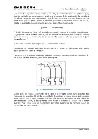 Página 20 de 27
Curso: Máquinas Elétricas de Corrente Contínua
Módulo: ???
Um contactor-disjuntor, como mostra a fig. 28, é constituído por um contactor que,
quando excitado por uma corrente, atrai uma armadura. Este movimento da armadura
faz vários contactos, que estabelecem a ligação dos condutores que vêm da rede com os
condutores que vão para o motor. A corrente que excita o eletroíman é tirada da rede e,
ligada ou desligada, respetivamente, por meio dos botões de comando:
I (verde) 0(vermelho)
O botão de comando (ligar) só estabelece a ligação quando é premido manualmente.
Logo que deixamos de fazer pressão, volta a desfazer-se a ligação, que cortaria o circuito
do eletroíman se o movimento da armadura não tivesse realizado o contacto A (em
derivação com I).
O botão do comando 0 (desligar) está, normalmente, fechado.
Quando se faz pressão sobre ele, interrompe-se o circuito do eletroíman, que, assim
deixa de ter ação sobre a armadura.
Deste modo, a armadura separa-se, devido a uma mola, desfazendo-se os contactos, A,
da ligação da rede ao motor, pelo que o motor para.
Fig. 29 - Esquema de contactor-disjuntor
Vimos como se realiza o comando por botões e a proteção contra curto-circuitos das
máquinas-ferramentas. Há ainda necessidade de proteger o motor contra sobrecargas,
situações em que o motor absorve uma corrente superior à indicada na sua chapa de
características. Assim, o aquecimento seria maior e correr-se-ia o risco de o motor
avariar. Para evitar que se mantenham correntes superiores às normais, usam-se
disjuntores em baixa tensão.
 