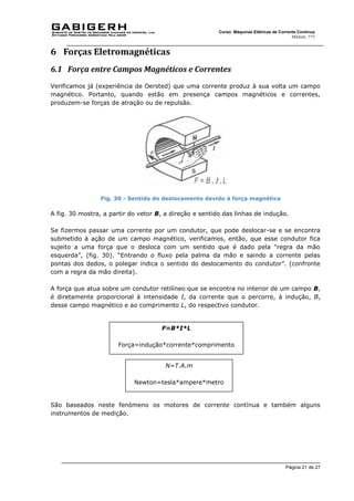 Página 21 de 27
Curso: Máquinas Elétricas de Corrente Contínua
Módulo: ???
6 Forças Eletromagnéticas
6.1 Força entre Campos Magnéticos e Correntes
Verificamos já (experiência de Oersted) que uma corrente produz à sua volta um campo
magnético. Portanto, quando estão em presença campos magnéticos e correntes,
produzem-se forças de atração ou de repulsão.
Fig. 30 - Sentido do deslocamento devido à força magnética
A fig. 30 mostra, a partir do vetor B, a direção e sentido das linhas de indução.
Se fizermos passar uma corrente por um condutor, que pode deslocar-se e se encontra
submetido à ação de um campo magnético, verificamos, então, que esse condutor fica
sujeito a uma força que o desloca com um sentido que é dado pela “regra da mão
esquerda”, (fig. 30). “Entrando o fluxo pela palma da mão e saindo a corrente pelas
pontas dos dedos, o polegar indica o sentido do deslocamento do condutor”. (confronte
com a regra da mão direita).
A força que atua sobre um condutor retilíneo que se encontra no interior de um campo B,
é diretamente proporcional à intensidade I, da corrente que o percorre, à indução, B,
desse campo magnético e ao comprimento L, do respectivo condutor.
São baseados neste fenómeno os motores de corrente contínua e também alguns
instrumentos de medição.
F=B*I*L
Força=indução*corrente*comprimento
N=T.A.m
Newton=tesla*ampere*metro
 