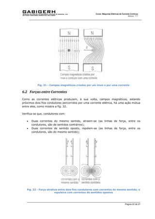 Página 22 de 27
Curso: Máquinas Elétricas de Corrente Contínua
Módulo: ???
Fig. 31 - Campos magnéticos criados por um íman e por uma corrente
6.2 Forças entre Correntes
Como as correntes elétricas produzem, à sua volta, campos magnéticos, estando
próximos dois fios condutores percorridos por uma corrente elétrica, há uma ação mútua
entre eles, como mostra a fig. 32.
Verifica-se que, condutores com:
 Duas correntes do mesmo sentido, atraem-se (as linhas de força, entre os
condutores, são de sentidos contrários);
 Duas correntes de sentido oposto, repelem-se (as linhas de força, entre os
condutores, são do mesmo sentido);
Fig. 32 - Força atrativa entre dois fios condutores com correntes do mesmo sentido; e
repulsiva com correntes de sentidos opostos
 