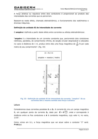 Página 23 de 27
Curso: Máquinas Elétricas de Corrente Contínua
Módulo: ???
A força atrativa ou repulsiva entre dois condutores é proporcional ao produto das
intensidades das correntes que os percorrem.
Baseiam-se neste efeito, chamado eletrodinâmico, o funcionamento dos wattímetros e
diversas máquinas.
Definição da unidade SI de intensidade de corrente
O ampère é definido a partir deste efeito entre correntes ou efeitos eletrodinâmicos:
“ampère é a intensidade de um corrente constante que, percorrendo dois condutores
retilíneos, paralelos, de comprimento infinito, de secção circular desprezável e colocados
no vazio à distância de 1 m, produz entre eles uma força magnética de
𝟐
𝟏𝟎𝟕
N por cada
metro do seu comprimento”. (fig. 33)
Fig. 33 - Definição da unidade SI de intensidade de corrente, "ampère". Se as
correntes têm o mesmo sentido esta força é atrativa
Leitura
Consideremos duas correntes paralelas I1 e I2. A corrente I1 cria um campo magnético
B, em qualquer ponto da corrente I2, dado por: 𝑩 = 𝒌
𝟐∗𝑰𝟏
𝒓
, onde r corresponde à
distância entre os fios condutores e k à constante magnética, cujo valor é, no vazio,
1/107
.
Como vimos em 6.1, a força magnética que vai atuar sobre o condutor “2” será:
F=B.I2.L
A = N / m
ampère = newton / metro
 