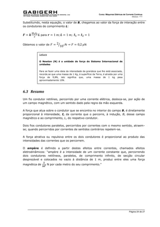 Página 24 de 27
Curso: Máquinas Elétricas de Corrente Contínua
Módulo: ???
Substituindo, nesta equação, o valor de B, chegamos ao valor da força de interação entre
os condutores de comprimento L:
𝑭 = 𝒌
𝟐𝑰𝟏𝑰𝟐
𝒓
𝑳 para 𝒓 = 1 𝑚; 𝑳 = 1 𝑚; 𝑰𝟏 = 𝑰𝟐 = 1
Obtemos o valor de 𝐹 = 2
107
⁄ N → 𝐹 = 0,2 𝜇N
6.3 Resumo
Um fio condutor retilíneo, percorrido por uma corrente elétrica, desloca-se, por ação de
um campo magnético, com um sentido dado pela regra da mão esquerda.
A força que atua sobre o condutor que se encontra no interior do campo B, é diretamente
proporcional à intensidade, I, da corrente que o percorre, à indução, B, desse campo
magnético e ao comprimento, L, do respetivo condutor.
Dois fios condutores paralelos, percorridos por correntes com o mesmo sentido, atraem-
se; quando percorridos por correntes de sentidos contrários repelem-se.
A força atrativa ou repulsiva entre os dois condutores é proporcional ao produto das
intensidades das correntes que os percorrem.
O ampère é definido a partir destes efeitos entre correntes, chamados efeitos
eletrodinâmicos: “ampère é a intensidade de um corrente constante que, percorrendo
dois condutores retilíneos, paralelos, de comprimento infinito, de secção circular
desprezável e colocados no vazio à distância de 1 m, produz entre eles uma força
magnética de
𝟐
𝟏𝟎𝟕 N por cada metro do seu comprimento.”
Leitura
O Newton (N) é a unidade de força do Sistema Internacional de
unidades
Para se fazer uma ideia da intensidade da grandeza que lhe está associada,
recorde.se que uma massa de 1 Kg, à superfície da Terra, é atraída por uma
força de 9,8N, isto significa que, uma massa de 1 kg pesa
aproximadamente 10N.
 