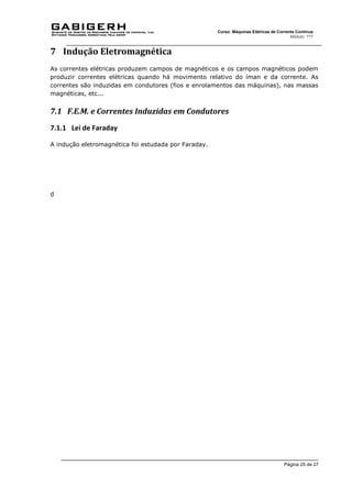 Página 25 de 27
Curso: Máquinas Elétricas de Corrente Contínua
Módulo: ???
7 Indução Eletromagnética
As correntes elétricas produzem campos de magnéticos e os campos magnéticos podem
produzir correntes elétricas quando há movimento relativo do íman e da corrente. As
correntes são induzidas em condutores (fios e enrolamentos das máquinas), nas massas
magnéticas, etc...
7.1 F.E.M. e Correntes Induzidas em Condutores
7.1.1 Lei de Faraday
A indução eletromagnética foi estudada por Faraday.
d
 