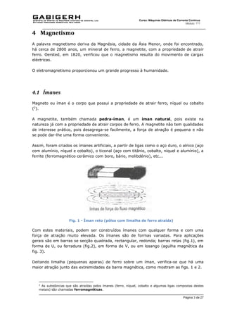 Página 3 de 27
Curso: Máquinas Elétricas de Corrente Contínua
Módulo: ???
4 Magnetismo
A palavra magnetismo deriva da Magnésia, cidade da Ásia Menor, onde foi encontrado,
há cerca de 2800 anos, um mineral de ferro, a magnetite, com a propriedade de atrair
ferro. Oersted, em 1820, verificou que o magnetismo resulta do movimento de cargas
eléctricas.
O eletromagnetismo proporcionou um grande progresso à humanidade.
4.1 Ímanes
Magneto ou íman é o corpo que possui a propriedade de atrair ferro, níquel ou cobalto
(2
).
A magnetite, também chamada pedra-íman, é um íman natural, pois existe na
natureza já com a propriedade de atrair corpos de ferro. A magnetite não tem qualidades
de interesse prático, pois desagrega-se facilmente, a força de atração é pequena e não
se pode dar-lhe uma forma conveniente.
Assim, foram criados os ímanes artificiais, a partir de ligas como o aço duro, o alnico (aço
com alumínio, níquel e cobalto), o ticonal (aço com titânio, cobalto, níquel e alumínio), a
ferrite (ferromagnético cerâmico com boro, bário, molibdénio), etc...
Fig. 1 - Íman reto (pólos com limalha de ferro atraída)
Com estes materiais, podem ser construídos ímanes com qualquer forma e com uma
força de atração muito elevada. Os ímanes são de formas variadas. Para aplicações
gerais são em barras se secção quadrada, rectangular, redonda; barras retas (fig.1), em
forma de U, ou ferradura (fig.2), em forma de V, ou em losango (agulha magnética da
fig. 3).
Deitando limalha (pequenas aparas) de ferro sobre um íman, verifica-se que há uma
maior atração junto das extremidades da barra magnética, como mostram as figs. 1 e 2.
2
As substâncias que são atraídas pelos ímanes (ferro, níquel, cobalto e algumas ligas compostas destes
metais) são chamadas ferromagnéticas.
 