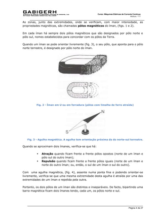Página 4 de 27
Curso: Máquinas Elétricas de Corrente Contínua
Módulo: ???
As zonas, junto das extremidades, onde se verificam, com maior intensidade, as
propriedades magnéticas, são chamadas pólos magnéticos do íman, (figs. 1 e 2).
Em cada íman há sempre dois pólos magnéticos que são designados por pólo norte e
pólo sul, nomes estabelecidos para concordar com os pólos da Terra.
Quando um íman se pode orientar livremente (fig. 3), o seu pólo, que aponta para o pólo
norte terrestre, é designado por pólo norte do íman.
Fig. 2 - Íman em U ou em ferradura (pólos com limalha de ferro atraída)
Fig. 3 - Agulha magnética. A agulha tem orientação próxima da do norte-sul terrestre.
Quando se aproximam dois ímanes, verifica-se que há:
 Atração quando ficam frente a frente pólos opostos (norte de um íman e
pólo sul do outro íman);
 Repulsão quando ficam frente a frente pólos iguais (norte de um íman e
norte do outro íman; ou, então, o sul de um íman e sul do outro).
Com uma agulha magnética, (fig. 4), assente numa ponta fina e podendo orientar-se
livremente, verifica-se que uma mesma extremidade desta agulha é atraída por uma das
extremidades de um íman e repelida pela outra.
Portanto, os dois pólos de um íman são distintos e inseparáveis. De facto, bipartindo uma
barra magnética ficam dois ímanes tendo, cada um, os pólos norte e sul.
 
