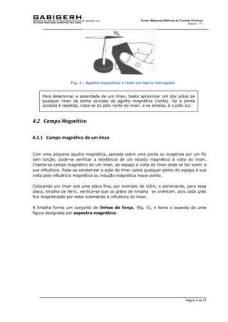 Página 5 de 27
Curso: Máquinas Elétricas de Corrente Contínua
Módulo: ???
Fig. 4 - Agulha magnética e íman em barra retangular
4.2 Campo Magnético
4.2.1 Campo magnético de um íman
Com uma pequena agulha magnética, apoiada sobre uma ponta ou suspensa por um fio
sem torção, pode-se verificar a existência de um estado magnético à volta do íman.
Chama-se campo magnético de um íman, ao espaço à volta do íman onde se faz sentir a
sua influência. Pode-se caraterizar a ação do íman sobre qualquer ponto do espaço à sua
volta pela influência magnética ou indução magnética nesse ponto.
Colocando um íman sob uma placa fina, por exemplo de vidro, e peneirando, para essa
placa, limalha de ferro, verifica-se que os grãos de limalha se orientam, pois cada grão
fica magnetizado por estar submetido à influência do íman.
A limalha forma um conjunto de linhas de força, (fig. 5), e toma o aspecto de uma
figura designada por espectro magnético.
Para determinar a polaridade de um íman, basta aproximar um dos pólos de
qualquer íman da ponta azulada da agulha magnética (norte). Se a ponta
azulada é repelida, trata-se do pólo norte do íman; e se atraída, é o pólo sul.
 