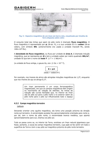 Página 6 de 27
Curso: Máquinas Elétricas de Corrente Contínua
Módulo: ???
Fig. 5 - Espectro magnético de um íman em barra reta, visualizado por limalha de
ferro disposta sobre vidro
O conjunto total das linhas que saem do pólo norte é chamado fluxo magnético. O
fluxo magnético é representado por ϕ, (lê-se: fi), e a sua unidade SI é o weber (lê-se
veber), com símbolo Wb. (anteriormente era usada a unidade maxwell Mx, sendo
1Wb=108
Mx).
A densidade do fluxo magnético, ou fluxo por unidade de área A, é chamada indução
magnética, que se representa por B e tem a unidade weber por metro quadrado Wb/m2
,
unidade SI que tem o nome de tesla T 1 T = 1 Wb/m2
.
(a unidade de fluxo antiga, o gauss Gs, era: 1 Gs = 10-4
T.
tesla = weber/m2

Por exemplo, nos ímanes de alnico são atingidas induções magnéticas de 1,2T, enquanto
que nos ímanes de aço se atinge 0,1T.
4.2.2 Campo magnético terrestre
Leitura
Deixando orientar uma agulha magnética, ela toma uma posição próxima da direção
norte-sul terrestre. A extremidade azulada fica aproximadamente orientada para norte e,
por tal, tem o nome de pólo norte; à extremidade branca metálica, que aponta
aproximadamente para sul, chamou-se pólo sul.
Tudo se passa como se, no interior da Terra, existisse um íman natural gigantesco que
fosse, portanto, a causa do campo magnético terrestre, cuja ação se faz sentir em toda a
superfície da Terra e tem o seu pólo sul magnético próximo do pólo norte terrestre.
B = ϕ/A
Um íman permanente é um corpo ferromagnético
magnetizado, em que os campos magnéticos têm origem
no movimento de rotação de eletrões. As linhas de
indução são curvas fechadas que, no interior do íman
vão do pólo sul para o pólo norte e no exterior saem do
pólo norte para o pólo sul influenciando todo o espaço
que envolve o íman.
 