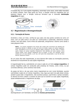 Página 7 de 27
Curso: Máquinas Elétricas de Corrente Contínua
Módulo: ???
A bússola (fig. 6) é uma agulha magnética, encerrada numa caixa, onde estão marcados
os pontos cardiais. Para cada ponto da Terra, a direção norte-sul magnética faz um
pequeno ângulo com a direção norte-sul terrestre que é chamado declinação
magnética do lugar.
4.3 Magnetização e Desmagnetização
4.3.1 Formação de Ímanes
Dividindo a meio um íman, verifica-se que cada uma das partes constitui-se como um
íman, com um pólo norte e um pólo sul. Continuando a subdivisão, obteremos sempre
ímanes, com dois pólos. Como limite da subdivisão, atingiríamos o átomo como sendo o
mais pequeno íman.
NOTA – Os campos magnéticos dos ímanes são criados pelo movimento dos eletrões dos
respectivos átomos. O eletrão, ao girar em torno do núcleo, origina um campo magnético,
fraco, equivalente ao de um de um pequeno dipolo (norte/sul). Ao girar sobre si próprio
(spin), origina um campo magnético fraquíssimo. Dois eletrões com spins opostos, numa
mesma orbital, criam campos magnéticos que se anulam. O ferro, por exemplo, possui
orbitais com um único eletrão, e, por isso, com spins não compensados, o que faz dos seus
átomos “pequenos ímanes”.
Se um corpo não está magnetizado, os seus átomos têm todas as orientações possíveis,
anulando-se mutuamente as suas ações magnéticas.
A magnetização faz-se, submetendo um corpo à ação de um forte campo magnético. O
campo magnético pode ser produzido pela presença de ímanes, como vimos, ou por
correntes elétricas, como veremos mais tarde.
As peças de ferro e de aço extra macio magnetizam-se com muita facilidade, quando
submetidas à ação de um campo magnético, mas, logo que saem da ação desse campo,
perdem quase todo o magnetismo. Isto acontece porque, suprimindo o campo excitador,
os átomos de ferro voltam a orientar-se para que se somem as suas ações magnéticas,
quase desaparecendo o magnetismo da peça.
As barras de aço duro, alnico e ticonal, são de
magnetização difícil, mas, depois, não de
desmagnetizam com facilidade, tornando-se ímanes permanentes.
Fig. 6 - Bússola. Toma orientação
próxima de norte-sul
Fig. 7 - Íman em U com
armadura
Fig. 8 - Dois ímanes retos com
duas armaduras
 