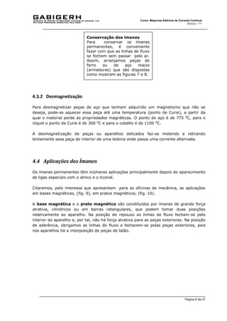 Página 8 de 27
Curso: Máquinas Elétricas de Corrente Contínua
Módulo: ???
4.3.2 Desmagnetização
Para desmagnetizar peças de aço que tenham adquirido um magnetismo que não se
deseja, pode-se aquecer essa peça até uma temperatura (ponto de Curie), a partir da
qual o material perde as propriedades magnéticas. O ponto do aço é de 775 0
C, para o
níquel o ponto de Curie é de 360 0
C e para o cobalto é de 1100 0
C.
A desmagnetização de peças ou aparelhos delicados faz-se metendo e retirando
lentamente essa peça do interior de uma bobina onde passa uma corrente alternada.
4.4 Aplicações dos Ímanes
Os ímanes permanentes têm inúmeras aplicações principalmente depois do aparecimento
de ligas especiais com o alnico e o ticonal.
Citaremos, pelo interesse que apresentam para as oficinas de mecânica, as aplicações
em bases magnéticas, (fig. 9), em pratos magnéticos, (fig. 10).
A base magnética e o prato magnético são constituídos por ímanes de grande força
atrativa, cilíndricos ou em barras retangulares, que podem tomar duas posições
relativamente ao aparelho. Na posição de repouso as linhas de fluxo fecham-se pelo
interior do aparelho e, por tal, não há força atrativa para as peças exteriores. Na posição
de aderência, obrigamos as linhas do fluxo a fecharem-se pelas peças exteriores, pois
nos aparelhos há a interposição de peças de latão.
Conservação dos ímanes
Para conservar os ímanes
permanentes, é conveniente
fazer com que as linhas de fluxo
se fechem sem passar pelo ar.
Assim, arranjamos peças de
ferro ou de aço macio
(armaduras) que são dispostas
como mostram as figuras 7 e 8.
 