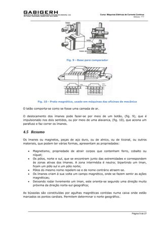 Página 9 de 27
Curso: Máquinas Elétricas de Corrente Contínua
Módulo: ???
Fig. 9 - Base para comparador
Fig. 10 - Prato magnético, usado em máquinas das oficinas de mecânica
O latão comporta-se como se fosse uma camada de ar.
O deslocamento dos ímanes pode fazer-se por meio de um botão, (fig. 9), que é
impulsionado nos dois sentidos, ou por meio de uma alavanca, (fig. 10), que aciona um
parafuso e faz correr os ímanes.
4.5 Resumo
Os ímanes ou magnetos, peças de aço duro, ou de alnico, ou de ticonal, ou outros
materiais, que podem ter várias formas, apresentam as propriedades:
 Magnetismo, propriedade de atrair corpos que contenham ferro, cobalto ou
níquel;
 Os pólos, norte e sul, que se encontram junto das extremidades e correspondem
às zonas ativas dos ímanes. A zona intermédia é neutra; bipartindo um íman,
ficam um pólo sul e um pólo norte;
 Pólos do mesmo nome repelem-se e de nome contrário atraem-se.
 Os ímanes criam à sua volta um campo magnético, onde se fazem sentir as ações
magnéticas;
 Deixando rodar livremente um íman, este orienta-se segundo uma direção muito
próxima da direção norte-sul geográfica;
As bússolas são constituídas por agulhas magnéticas contidas numa caixa onde estão
marcados os pontos cardiais. Permitem determinar o norte geográfico.
 