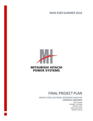 FINAL PROJECT PLAN
MHPSA STEM ELECTRODE REDRESSER MACHINE
MAN 4583 SUMMER 2016
STRATEGICSAMURAIS
ARCHI ADVANI
SHANNON COCHRAN
ZACKARY JONES
JASON RAULERSON
SPENCER STOLFO
 