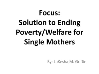 Focus:
Solution to Ending
Poverty/Welfare for
Single Mothers
By: LaKesha M. Griffin
 