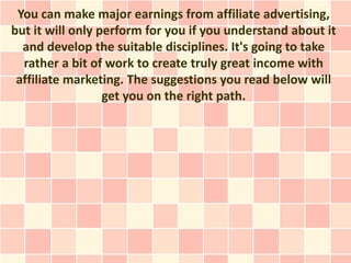 You can make major earnings from affiliate advertising,
but it will only perform for you if you understand about it
  and develop the suitable disciplines. It's going to take
  rather a bit of work to create truly great income with
 affiliate marketing. The suggestions you read below will
                  get you on the right path.
 
